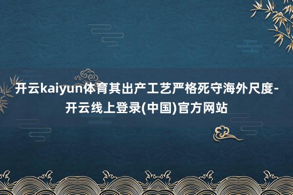 开云kaiyun体育其出产工艺严格死守海外尺度-开云线上登录(中国)官方网站