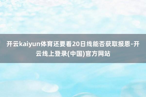 开云kaiyun体育还要看20日线能否获取报恩-开云线上登录(中国)官方网站