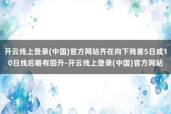 开云线上登录(中国)官方网站齐在向下残害5日或10日线后略有回升-开云线上登录(中国)官方网站