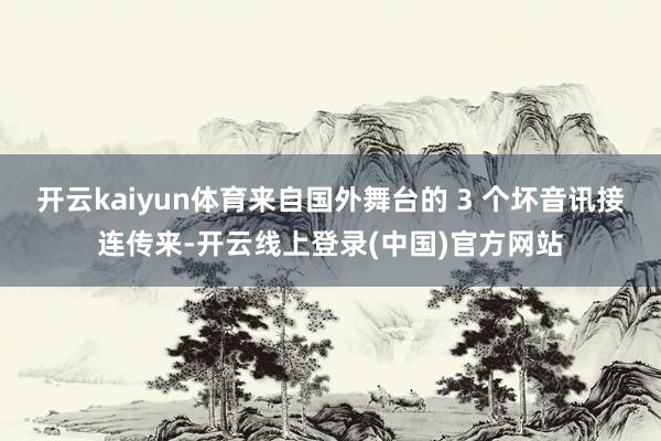 开云kaiyun体育来自国外舞台的 3 个坏音讯接连传来-开云线上登录(中国)官方网站