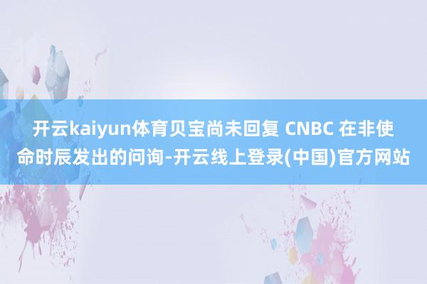 开云kaiyun体育贝宝尚未回复 CNBC 在非使命时辰发出的问询-开云线上登录(中国)官方网站