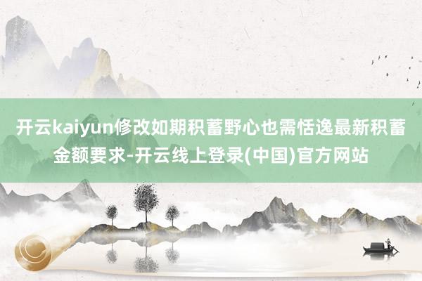 开云kaiyun修改如期积蓄野心也需恬逸最新积蓄金额要求-开云线上登录(中国)官方网站