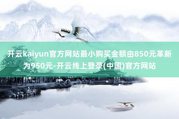 开云kaiyun官方网站最小购买金额由850元革新为950元-开云线上登录(中国)官方网站
