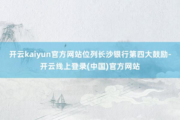 开云kaiyun官方网站位列长沙银行第四大鼓励-开云线上登录(中国)官方网站