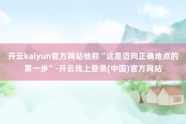 开云kaiyun官方网站他称“这是迈向正确地点的第一步”-开云线上登录(中国)官方网站