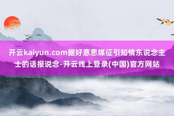 开云kaiyun.com据好意思媒征引知情东说念主士的话报说念-开云线上登录(中国)官方网站