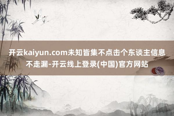 开云kaiyun.com未知皆集不点击个东谈主信息不走漏-开云线上登录(中国)官方网站