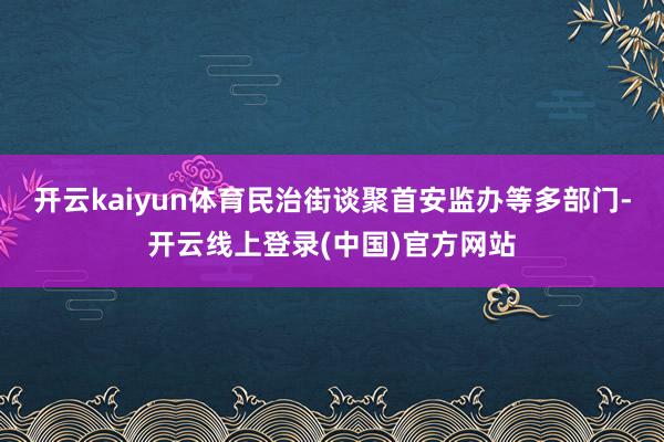 开云kaiyun体育民治街谈聚首安监办等多部门-开云线上登录(中国)官方网站