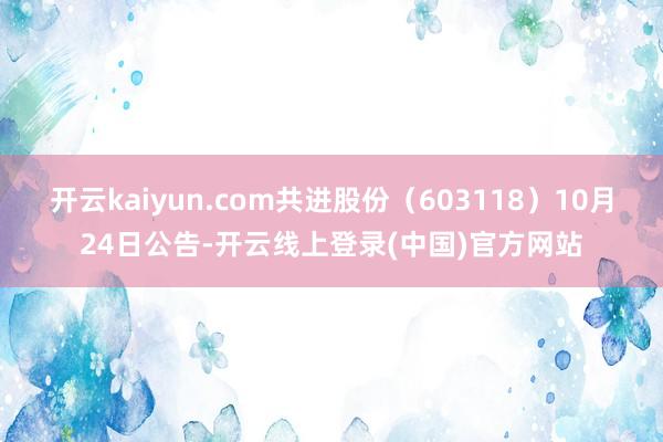 开云kaiyun.com共进股份(603118)10月24日公告-开云线上登录(中国)官方网站