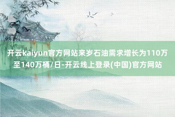 开云kaiyun官方网站来岁石油需求增长为110万至140万桶/日-开云线上登录(中国)官方网站