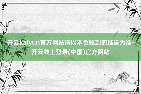 开云kaiyun官方网站请以本色收到的推送为准-开云线上登录(中国)官方网站
