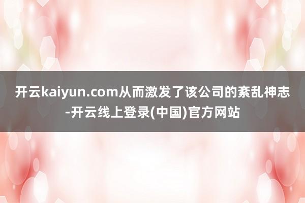 开云kaiyun.com从而激发了该公司的紊乱神志-开云线上登录(中国)官方网站