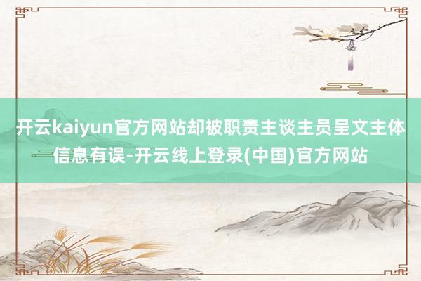 开云kaiyun官方网站却被职责主谈主员呈文主体信息有误-开云线上登录(中国)官方网站