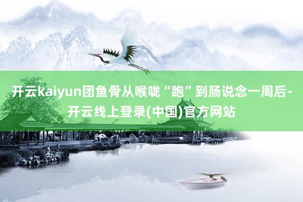 开云kaiyun团鱼骨从喉咙“跑”到肠说念一周后-开云线上登录(中国)官方网站