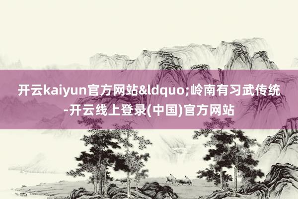 开云kaiyun官方网站&ldquo;岭南有习武传统-开云线上登录(中国)官方网站