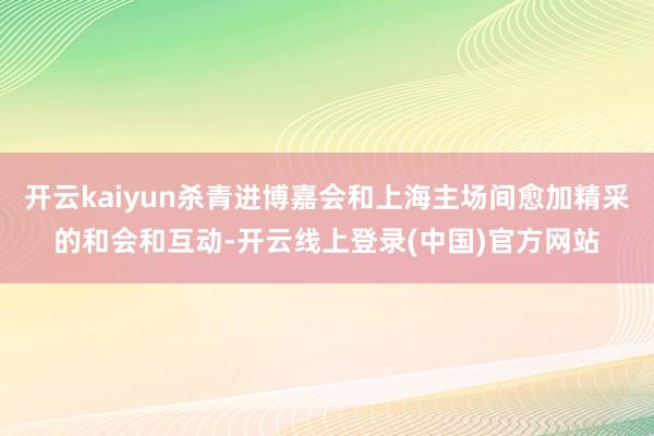 开云kaiyun杀青进博嘉会和上海主场间愈加精采的和会和互动-开云线上登录(中国)官方网站