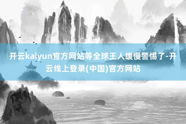 开云kaiyun官方网站等全球王人缓慢警惕了-开云线上登录(中国)官方网站