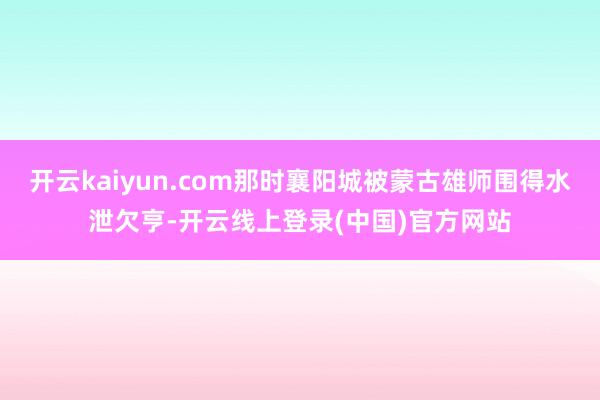 开云kaiyun.com那时襄阳城被蒙古雄师围得水泄欠亨-开云线上登录(中国)官方网站
