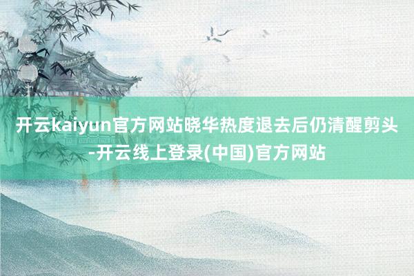 开云kaiyun官方网站晓华热度退去后仍清醒剪头-开云线上登录(中国)官方网站