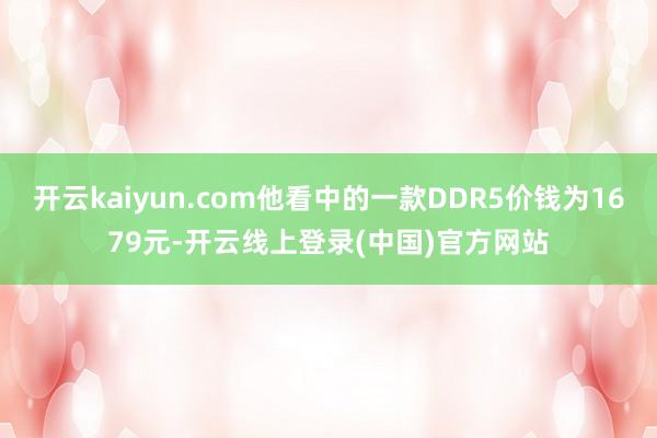 开云kaiyun.com他看中的一款DDR5价钱为1679元-开云线上登录(中国)官方网站
