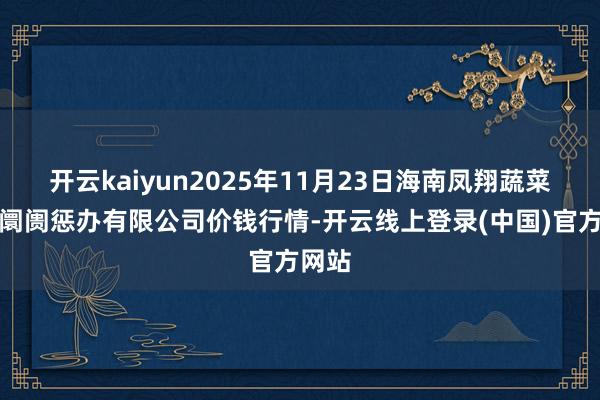 开云kaiyun2025年11月23日海南凤翔蔬菜批发阛阓惩办有限公司价钱行情-开云线上登录(中国)官方网站