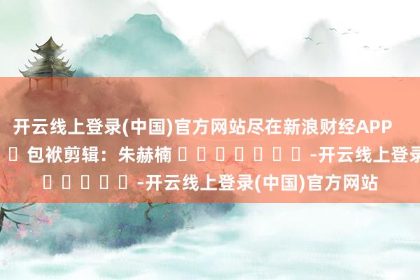 开云线上登录(中国)官方网站尽在新浪财经APP            						包袱剪辑：朱赫楠 							-开云线上登录(中国)官方网站
