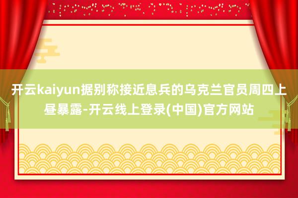 开云kaiyun据别称接近息兵的乌克兰官员周四上昼暴露-开云线上登录(中国)官方网站