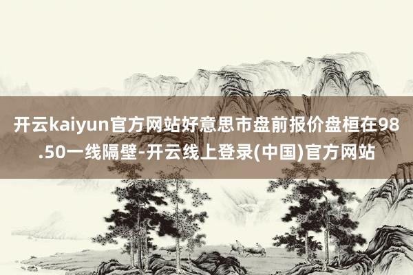 开云kaiyun官方网站好意思市盘前报价盘桓在98.50一线隔壁-开云线上登录(中国)官方网站