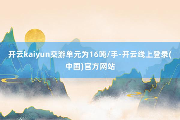 开云kaiyun交游单元为16吨/手-开云线上登录(中国)官方网站