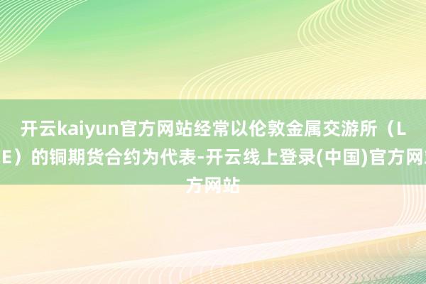 开云kaiyun官方网站经常以伦敦金属交游所（LME）的铜期货合约为代表-开云线上登录(中国)官方网站