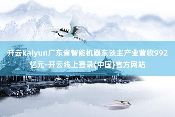开云kaiyun广东省智能机器东谈主产业营收992亿元-开云线上登录(中国)官方网站