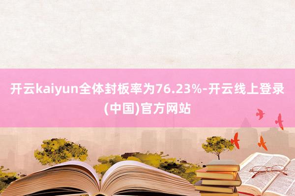开云kaiyun全体封板率为76.23%-开云线上登录(中国)官方网站