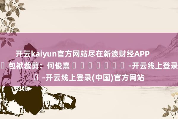 开云kaiyun官方网站尽在新浪财经APP            						包袱裁剪：何俊熹 							-开云线上登录(中国)官方网站