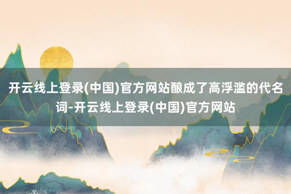 开云线上登录(中国)官方网站酿成了高浮滥的代名词-开云线上登录(中国)官方网站