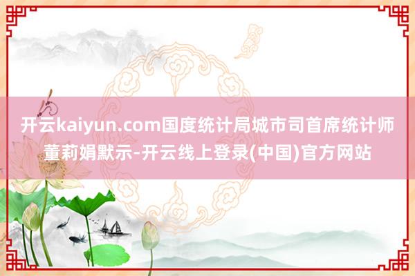 开云kaiyun.com国度统计局城市司首席统计师董莉娟默示-开云线上登录(中国)官方网站