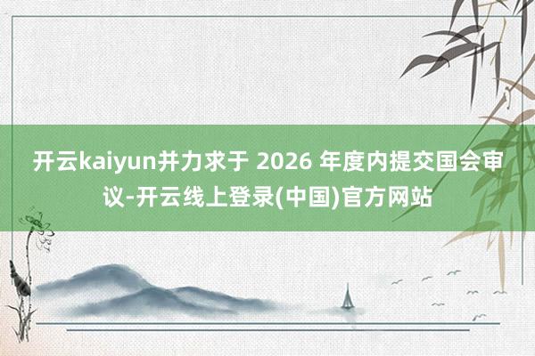 开云kaiyun并力求于 2026 年度内提交国会审议-开云线上登录(中国)官方网站