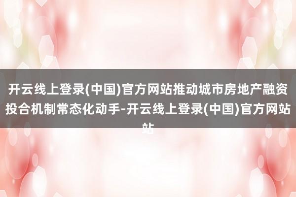 开云线上登录(中国)官方网站推动城市房地产融资投合机制常态化动手-开云线上登录(中国)官方网站