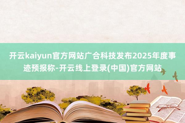 开云kaiyun官方网站广合科技发布2025年度事迹预报称-开云线上登录(中国)官方网站