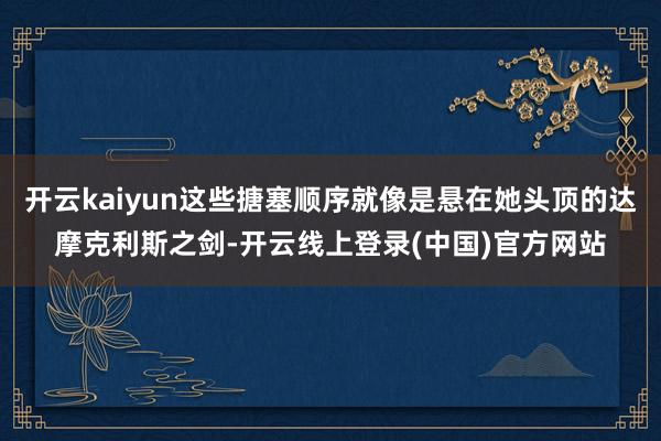 开云kaiyun这些搪塞顺序就像是悬在她头顶的达摩克利斯之剑-开云线上登录(中国)官方网站