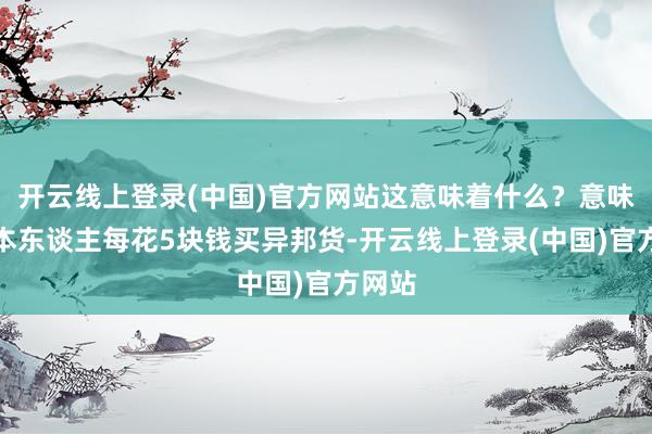 开云线上登录(中国)官方网站这意味着什么？意味着日本东谈主每花5块钱买异邦货-开云线上登录(中国)官方网站