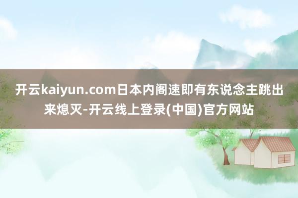 开云kaiyun.com日本内阁速即有东说念主跳出来熄灭-开云线上登录(中国)官方网站