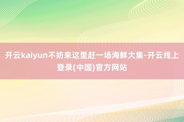 开云kaiyun不妨来这里赶一场海鲜大集-开云线上登录(中国)官方网站