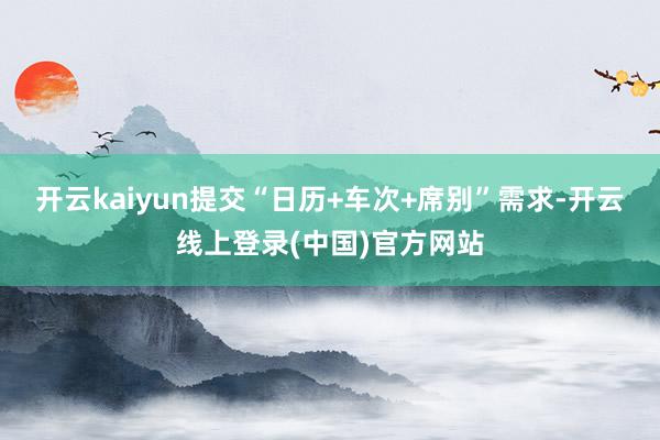 开云kaiyun提交“日历+车次+席别”需求-开云线上登录(中国)官方网站