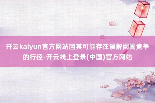开云kaiyun官方网站因其可能存在误解阛阓竞争的行径-开云线上登录(中国)官方网站