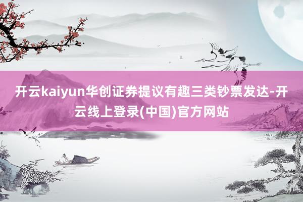 开云kaiyun华创证券提议有趣三类钞票发达-开云线上登录(中国)官方网站